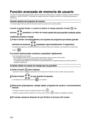 Page 40
S39

Función avanzada de memoria de usuario
La función de memoria de usuario permite conservar los ajustes utiliz\
ados para un masaje, por ejemplo, la función “REPEAT” 
(repetición) o “BACK INTENSITY” (intensidad en respaldo), p\
ara que el masaje comience con los ajustes almacenados la 
próxima vez.
Guardar ajustes de programa de usuario
Consulte la página S40 para obtener información sobre los ajustes \
que se pueden guardar.
Cuando el masaje finaliza, o cuando se detiene el masaje pulsando el botón...