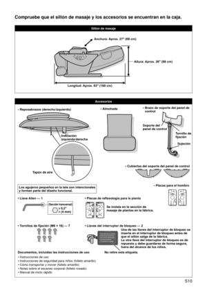 Page 13 S10
Compruebe que el sillón de masaje y los accesorios se encuentran en l\
a caja.
Sillón de masaje
Accesorios
• Reposabrazos (derecho/izquierdo)
Indicación  
izquierda/derecha
Tapón de aire
Los agujeros pequeños en la tela son intencionales 
y forman parte del diseño funcional.• Almohada•   Brazo de soporte del panel de 
control
Tornillo de 
fijación
Soporte del 
panel de control
Sujeción
• Cubiertas del soporte del panel de control
• Tornillos de fijación (M6 × 16) — 7
• Llave Allen — 1
(Sección...