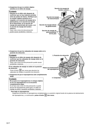 Page 20S17
3. Asegúrese de que los cabezales de masaje estén en la 
posición de retracción.
Cuidado
Siéntese en el sillón de masaje sólo después de 
confirmar que los cabezales de masaje están en la 
posición de retracción.  
Hacer caso omiso de esta precaución puede causar 
accidentes o lesiones.
•
Si los cabezales de masaje no están en la posición 
de retracción Pulse el botón 
 dos veces para devolver los 
cabezales de masaje a la posición de retracción.
4.  Asegúrese de que el reposapiernas esté...