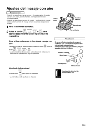 Page 34 S30
Ajustes del masaje con aire
Masaje con aire
Cuando se selecciona un preprograma y el masaje rápido, el masaje 
con aire para brazo, asiento, hombro, pierna/pie se encienden 
automáticamente.
Cuando se selecciona programa de usuario y funcionamiento manual, 
se desactiva la función de masaje con aire para todas las partes del \
cuerpo.
1Abra la cubierta izquierda.
2Pulse el botón , ,  o  para 
activar/desactivar la función para la zona 
respectiva.
Visualización
Para utilizar solamente la función de...