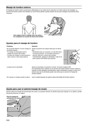 Page 37S33
Masaje de hombro externo
El masaje de hombro externo proporciona reflexología en los nudos de los músculos en el lado externo del omóplato. La 
sección del hombro externo del respaldo se mueve hacia adentro usando presión de aire para masajear suavemente estos 
músculos.
Área objetivo para el masaje entre las axilas y 
los omóplatos en la parte de afuera del hombro
Ajustes para el masaje de hombro
ProblemaSolución
No se puede obtener un buen masaje en 
el hombro externo.
El masaje es demasiado fuerte...