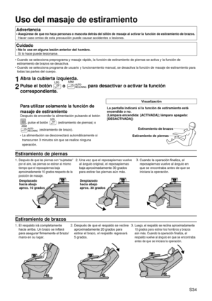 Page 38 S34
Uso del masaje de estiramiento
Advertencia
Asegúrese de que no haya personas o mascota detrás del sillón de masaje al activar la función de estiramiento de brazos.  
Hacer caso omiso de esta precaución puede causar accidentes o lesione\
s.
•
Cuidado
No lo use en alguna lesión anterior del hombro.
 
Si lo hace puede lesionarse.
•
Cuando se selecciona preprograma y masaje rápido, la función de es\
tiramiento de piernas se activa y la función de 
estiramiento de brazos se desactiva.
Cuando se...