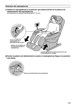 Page 40 S36
Extensión del reposapiernas
1Deslice el reposapiernas a la posición que desee tirando de la palanc\
a de 
deslizamiento del reposapiernas.  
(El reposapiernas se deslizará aproximadamente 5" (12 cm).)
Tire de la palanca de 
deslizamiento del 
reposapiernas hacia atrás.
Empuje con las plantas de 
los pies para extender el 
reposapiernas.
Levante ligeramente las piernas para hacer que 
el reposapiernas se retraiga.
2Suelte la palanca de deslizamiento cuando el reposapiernas llegue a la p\
osición...