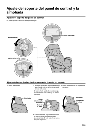 Page 42 S38
Ajuste del soporte del panel de control y la 
almohada
Ajuste del soporte del panel de control
Se puede ajustar la dirección del soporte de giro.
Adelante/atrás
Izquierda/derecha Unión articulada
Ajuste de la almohada a la altura correcta durante un masaje
1. Retire la almohada
2.   Ajuste la altura de la almohada de modo 
que el borde inferior de la misma quede 
al nivel de la oreja. 3.  
Fije  la 
 almohada con los sujetadores 
de velcro.
Almohada Si la almohada queda demasiado abajo, 
puede...