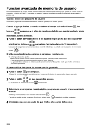 Page 43S39
Función avanzada de memoria de usuario
La función de memoria de usuario permite conservar los ajustes utiliz\
ados para un masaje, por ejemplo, la función “REPEAT” 
(repetición) o “BACK INTENSITY” (intensidad en respaldo), p\
ara que el masaje comience con los ajustes almacenados la 
próxima vez.
Guardar ajustes de programa de usuario
Consulte la página S40 para obtener información sobre los ajustes \
que se pueden guardar.
Cuando el masaje finaliza, o cuando se detiene el masaje pulsando el botón ,...