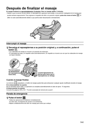 Page 46 S42
Después de finalizar el masaje
El masaje finalizará en aproximadamente 15 minutos. Para un masaje rápido, 5 minutos.
Debido a que la sección de pie rebota, el reposapiernas regresará \
hacia abajo a una posición replegada de tal manera que 
pueda sentarse seguramente. Para regresar el respaldo del sillón a la\
 posición original,  pulse dos veces el botón 
. El 
sillón no sube automáticamente debido a que podría estar descansando cómodamente.
Interrumpir el masaje
1Devuelva el reposapiernas a su...