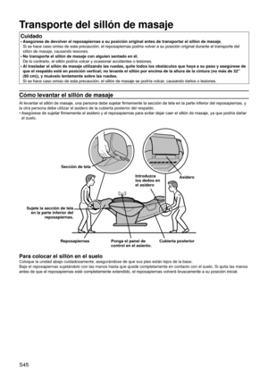 Page 49S45
Transporte del sillón de masaje
Cuidado
Asegúrese de devolver el reposapiernas a su posición original ante\
s de transportar el sillón de masaje. 
Si se hace caso omiso de esta precaución, el reposapiernas podría volver a su posición original durante el transporte del 
sillón de masaje, causando lesiones.
No transporte el sillón de masaje con alguien sentado en él.  
De lo contrario, el sillón podría volcar y ocasionar accidentes o lesiones.
Al trasladar el sillón de masaje utilizando las ruedas,...