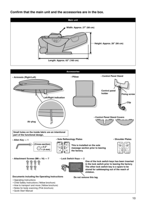 Page 13 10
Confirm that the main unit and the accessories are in the box.
Main unit
Accessories
• Armrests (Right/Left)
Left/Right indication
Air plug
Small holes on the inside fabric are an intentional 
part of the functional design.• Pillow• Control Panel Stand
Fixing screw
Control panel 
holder
Clip
• Control Panel Stand Covers
• Attachment Screws (M6 × 16) — 7
• Allen Key — 1(Cross-section)0.2" 
(4 mm)• Shoulder Plates• Sole Reflexology Plates
This is installed on the sole 
massage section prior to...