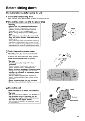 Page 19 16
Before sitting down
Check the following before using the unit
1Check the surrounding area
Make sure there are no objects, people, or pets in the vicinity of the unit.
2Check the power cord and the power plug
Warning
Remove dust from the power plug periodically. 
Failure to observe this precaution may result in 
defective insulation of the cord due to moisture. 
Clean dust from the cord using a dry cloth.
Do not damage the power cord and the power 
plug. 
(Do not damage, expose to heat sources, bend,...