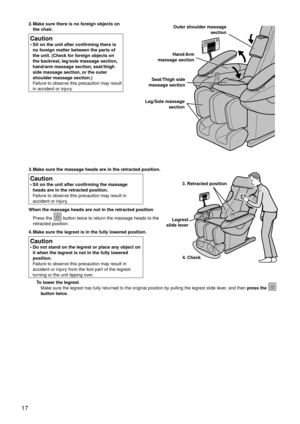 Page 2017
3. Make sure the massage heads are in the retracted position.
Caution
Sit on the unit after confirming the massage 
heads are in the retracted position. 
Failure to observe this precaution may result in 
accident or injury.
•
When the massage heads are not in the retracted position Press the 
 button twice to return the massage heads to the 
retracted position.
4.  Make sure the legrest is in the fully lo wered position.
Caution
Do not stand on the legrest or place any object on 
it when the legrest...