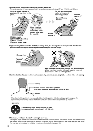 Page 2219
1. Body scanning will commence when the program is selected.
The body scanning will properly detect height ranges between approximately 4'7" and 6'8" (140 and 185 cm).
1
2
3
4
Sit as far back in the seat as 
possible with your head on the 
pillow.
Correct Massage 
Position
Adjust the pillow 
height so that the 
bottom edge of the 
pillow is at ear level.
See page 38. The unit will automatically 
recline to the correct 
measuring position.
Raised 
approx. 55˚ Reclined 
approx. 12˚
1...