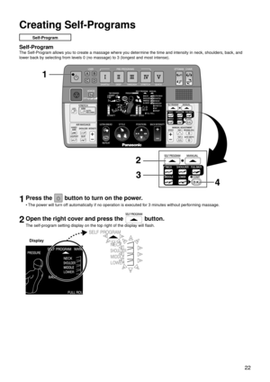 Page 25 22
Creating Self-Programs
Self-Program
Self-Program
The Self-Program allows you to create a massage where you determine the time and intensity in neck, shoulders, back, and 
lower back by selecting from levels 0 (no massage) to 3 (longest and most intense).
1Press the  button to turn on the power.
The power will turn off automatically if no operation is executed for 3 minutes without performing massage.
2Open the right cover and press the  button.
The self-program setting display on the top right of the...