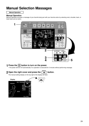 Page 27 24
Manual Selection Massages
Manual Operation
Manual Operation
Manual Operation provides a massage of your favorite body part with your favorite action by selecting neck, shoulder, back, or 
lower back and an action.
1Press the  button to turn on the power.
The power will turn off automatically if no operation is executed for 3 minutes without performing massage.
2Open the right cover and press the  button.
The manual setting display on the top right of the display will flash.
Display
• 