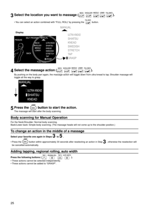 Page 2825
3Select the location you want to massage ().
You can select an action combined with “FULL ROLL” by pressing the  button.
Display
4Select the massage action ().
By pushing on the body part again, the massage action will toggle down from ultra knead to tap. Shoulder massage will 
toggle all the way to grasp.
5Press the  button to start the action.
The massage will start after the body scanning.
Body scanning for Manual Operation
For the Neck/Shoulder: Normal body scanning.
Back/Lower back: Simple body...