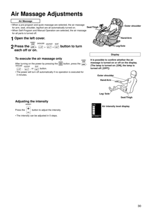 Page 33 30
Air Massage Adjustments
Air Massage
When a pre-program and quick massage are selected, the air massage 
for arm, seat, shoulder, leg/foot are all automatically turned on.
When Self-Program and Manual Operation are selected, the air massage 
for all parts is turned off.
1Open the left cover.
2Press the , , ,  button to turn 
each off or on.
Display
To execute the air massage only
After turning on the power by pressing the  button, press the , 
, , or  button.
The power will turn off automatically if...