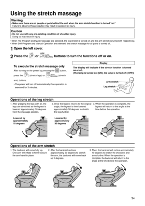 Page 37 34
Using the stretch massage
Warning 
Make sure there are no people or pets behind the unit when the arm stret\
ch function is turned “on.” 
Failure to observe this precaution may result in accident or injury.
•
Caution
Do not use with any pre-existing condition of shoulder injury. 
Doing so may result in injury.
•
When Pre-Program and Quick Massage are selected, the leg stretch is turned on and the arm stretch is turned off, respectively.
When Self-Program and Manual Operation are selected, the stretch...