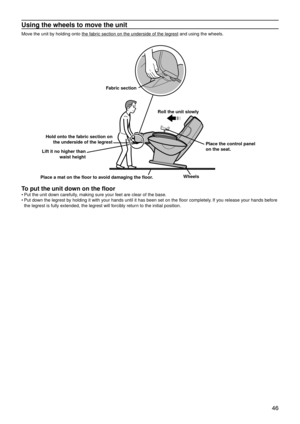 Page 49 46
Using the wheels to move the unit
Move the unit by holding onto the fabric section on the underside of the legrest and using the wheels.
Fabric section
Roll the unit slowly
Place the control panel 
on the seat.
Place a mat on the floor to avoid damaging the floor. Wheels
Lift it no higher than 
waist height
Hold onto the fabric section on 
the underside of the legrest
To put the unit down on the floor
Put the unit down carefully, making sure your feet are clear of the base.
Put down the legrest by...