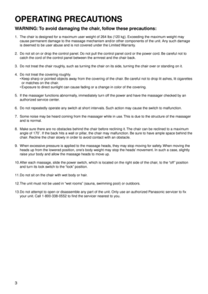 Page 63
OPERATING PRECAUTIONS
WARNING: To avoid damaging the chair, follow these precautions:
1. The chair is designed for a maximum user weight of 264 lbs (120 kg). Exceeding the maximum weight may 
cause permanent damage to the massage mechanism and/or other components of the un\
it. Any such damage 
is deemed to be user abuse and is not covered under the Limited Warranty.
2.  Do not sit on or drop the control panel. Do not pull the control panel cord or the pow

er cord. Be careful not to 
catch the cord of...