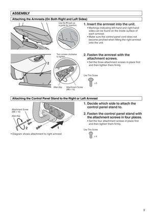 Page 112 2
Attachment Screw 
(M6#16)Allen Key
9
Attachment Screw 
(M6#10)
Allen Key
1 1
Use This Screw
#6
Use This Screw
#4
ASSEMBLY
Attaching the Armrests (On Both Right and Left Sides)
Attaching the Control Panel Stand to the Right or Left Armrest  
1. Insert the armrest into the unit. 
• Markings indicating left-hand and right-hand 
sides can be found on the inside surface of 
each armrest. 
• Make sure the control panel cord does not 
become pinched when fitting the right armrest 
onto the unit.  
2. Fasten...