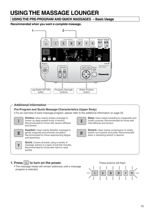 Page 17self program
ottoman reclining
quick stretchself program
user
shiatsu deep swedish
time
pre-programs
upper body lower bodyintensity speed
intensity
voice
off/on
time remaining
open open
intensity focus
upper
body lower
body leg stretch
off/onneck / back
roller positionself program time input
manual controls
15
These buttons will flash.
Program Strength
buttonsLeg Stretch OFF/ON
button
USING THE MASSAGE LOUNGER
USING THE PRE-PROGRAM AND QUICK MASSAGES  – Basic Usage
Recommended when you want a complete...