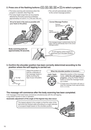 Page 1816
Raised 
approximately 55°. Reclined 
approximately 11°.
neck / back
roller position
Sit as far back in the seat as possible with 
your head on the pillow.
Body scanning lasts for 
approximately 30 seconds. 
Correct Massage Position
• If the massage lounger is reclined further than this 
angle, it will not automatically return to the correct 
massage position. 
Too High
Correct Position
Too Low
A soft tapping action begins to
determine your shoulder position. 
2. Press one of the flashing buttons (...