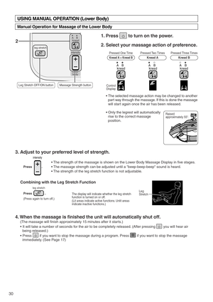 Page 32leg stretch
kneadAB
intensity
lower
body
30
Press               .
Combining with the Leg Stretch Function
(Press again to turn off.)
leg stretch
2
Pressed One Time
Knead A + Knead B
Control
 Display
Raised 
approximately 55°. Pressed Two Times
Knead APressed Three Times
Knead B
kneadABkneadABkneadAB
3. Adjust to your preferred level of strength. 
4. When the massage is finished the unit will automatically shut off. 
(The massage will finish approximately 15 minutes after it starts.)
• It will take a...