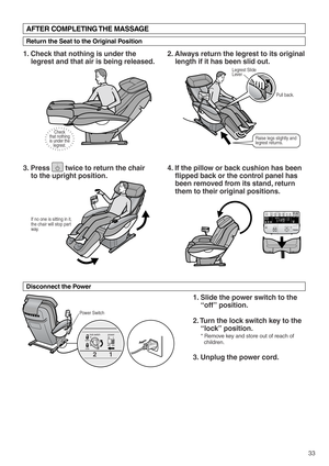 Page 35self programottoman recliningquick stretchself programusershiatsu deep swedish
time
pre-programs
upper body lower bodyintensity speed
intensityvoice
off/ontime remaining
open open
intensity focusupper
body lower
body leg stretch
off / onneck / back
roller positionself program time input
manual controls
Raise legs slightly and 
legrest returns.
Legrest Slide 
Lever
Pull back. 
33
Power Switch
Check
that nothing
is under the
legrest.
If no one is sitting in it, 
the chair will stop part 
way.  
1
2
1....