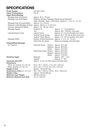 Page 4038Power Supply: AC120V  60Hz
Power Consumption: 210 W
Upper Body Massage
Massage Area (Up-Down):  Approx. 30 in. (76 cm)
Massage Area (Left-Right):  Distance between Massage Heads during Operation
Neck, Shoulder, Back, Lower Back:  Approx. 2 – 8 in. (5 – 21 cm)
Massage Area (Forward-Back): Approx. 4 in. (10 cm)
Maximum Total Massage Surface: Approx. 188 sq. in. (1,216 cm
2)
Up-Down Movement Speed:  Approx. 19 – 92 sec. return.
Massage Speed:  Knead A, B:  Approx. 11 – 20 cycles/min.
Tap:  Approx. 240 –...