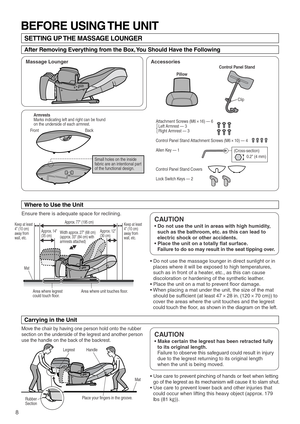 Page 108
Ensure there is adequate space for reclining.
Mat 
Handle 
Place your fingers in the groove. Legrest
Rubber 
Section
Area where legrest 
could touch floor.  Area where unit touches floor.
Keep at least 
4 (10 cm) 
away from 
wall, etc.Keep at least 
4 (10 cm) 
away from 
wall, etc.
Mat
Approx. 14
(35 cm)Approx. 77 (195 cm)
Width approx. 27 (68 cm) 
(approx. 33 (84 cm) with 
armrests attached)  Approx. 12
(30 cm)
Front Back
(Cross-section)
BEFORE USING THE UNIT
SETTING UP THE MASSAGE LOUNGER
After...