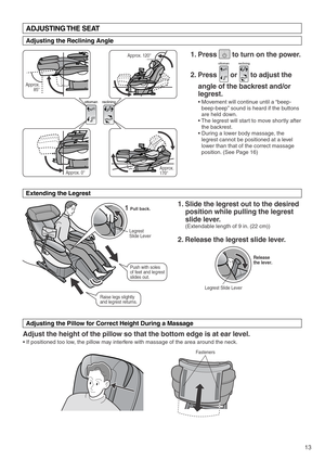 Page 15ottomanreclining
13
Legrest 
Slide Lever
Fasteners
Pull back.
Release 
the lever.
Legrest Slide Lever
Approx. 120°
Approx. 
170° Approx.
 85°
Approx. 0°
1
Push with soles 
of feet and legrest 
slides out.
Raise legs slightly 
and legrest returns.
1. Press        to turn on the power. 
2. Press       or       to adjust the 
angle of the backrest and/or 
legrest.
• Movement will continue until a “beep-
beep-beep” sound is heard if the buttons 
are held down.
• The legrest will start to move shortly after...