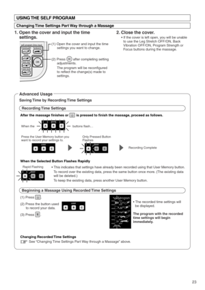 Page 25lower back
lower body
back
neck/shoulderhands/arms
OK
self program time input
user
user
user
user
self program
time
user
23
USING THE SELF PROGRAM
Changing Time Settings Part Way through a Massage
1. Open the cover and input the time 
settings.
(1) Open the cover and input the time 
settings you want to change. 
(2) Press        after completing setting 
adjustments.
The program will be reconfigured 
to reflect the change(s) made to 
settings.
(1) Press       .
(2) Press the button used 
to record your...