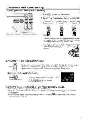 Page 33knead kneadAB AB
intensity intensity
lower
body hands/
arms
vibration leg stretch
31
Press               .
Combining with the Leg Stretch Function
(Press again to turn off.)
leg stretch
2
Pressed One Time
Knead A + Knead B
Control
 Display
Raised 
approximately 55°. Pressed Two Times
Knead APressed Three Times
Knead B
kneadABkneadABkneadAB
3. Adjust to your preferred level of strength. 
4. When the massage is finished the unit will automatically shut off. 
(The massage will finish approximately 15...