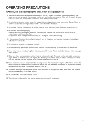 Page 53
OPERATING PRECAUTIONS
WARNING: To avoid damaging the chair, follow these precautions:
  1. The chair is designed for a maximum user weight of 264 lbs (120 kg).  Exceeding the maximum weight may 
cause permanent damage to the massage mechanism and/or other components of the unit.  Any such damage 
is deemed to be user abuse and is not covered under the Limited Warranty.  
  2. Do not sit on or drop the control panel.  Do not pull the control panel cord or the power cord.  Be careful not to 
catch the...