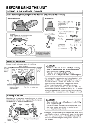 Page 108
Ensure there is adequate space for reclining.
Mat 
Handle 
Place your fingers in the groove. Legrest
Rubber 
Section
Area where legrest 
could touch floor.  Area where unit touches floor.
Keep at least 
4 (10 cm) 
away from 
wall, etc.Keep at least 
4 (10 cm) 
away from 
wall, etc.
Mat
Approx. 14
(35 cm)Approx. 77 (195 cm)
Width approx. 27 (68 cm) 
(approx. 33 (84 cm) with 
armrests attached)  Approx. 12
(30 cm)
Front Back
Connector Hose
Air Plug(Cross-section)
BEFORE USING THE UNIT
SETTING UP THE...