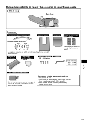 Page 11S10
Español
Compruebe que el sillón de masaje y los accesorios se encuentran en l\
a caja.
Sillón de masaje
Controlador
Accesorios
Reposabrazos (derecho/izquierdo)
Indicación izquierda/derecha
Cojín de espaldaAlmohadaPlacas de reflexología 
para la planta 
Se instala en la sección de 
masaje de plantas en la 
fábrica.•
Los agujeros pequeños en la tela son intencionales y forman parte del\
 
diseño funcional.
•
Bandeja del 
controladorCasquillo de  
tornillo de fijación
4 piezasTornillos de fijación
(M6 ×...