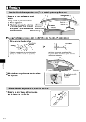 Page 12S11
Español
 Montaje
1 Instalación de los reposabrazos (En el lado izquierdo y derecho)
1 
Inserte el reposabrazos en el 
sillón.
Tenga cuidado de pellizcarse los dedos.
1  Alinee la posición.
2 Adapte las ranuras y las salientes 
en el frente y en la parte posterior 
de la unidad y en el reposabrazos 
simultáneamente.
•
Ranura Reposabrazos
Sillón de masaje Saliente
Indicación 
derecha/izquierda Ranura
Saliente
DelanteroTrasero
2  Asegure el reposabrazos con los tornillos de fijación. (4 posiciones)
Cómo...