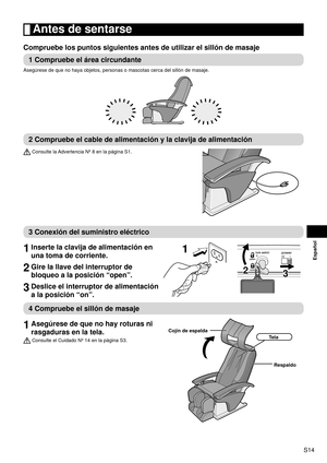 Page 15S14
Español
 Antes de sentarse
Compruebe los puntos siguientes antes de utilizar el sillón de masaje\
1 Compruebe el área circundante
Asegúrese de que no haya objetos, personas o mascotas cerca del silló\
n de masaje.
2 Compruebe el cable de alimentación y la clavija de alimentación
 Consulte la Advertencia Nº 8 en la página S1.
3 Conexión del suministro eléctrico
1 
Inserte la clavija de alimentación en 
una toma de corriente.
2 Gire la llave del interruptor de 
bloqueo a la posición “open”.
3 Deslice...