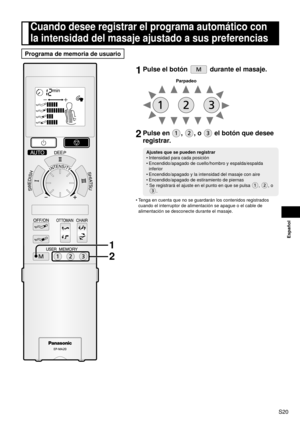 Page 21S20
Español
1 Pulse el botón  durante el masaje.
Parpadeo
2 Pulse en , , o  el botón que desee 
registrar.
Ajustes que se pueden registrar
Intensidad para cada posición
Encendido/apagado de cuello/hombro y espalda/espalda 
inferior
Encendido/apagado y la intensidad del masaje con aire
Encendido/apagado de estiramiento de piernas
*    Se registrará el ajuste en el punto en que se pulsa 
, , o 
.
•
•
•
•
Tenga en cuenta que no se guardarán los contenidos registrados 
cuando el interruptor de alimentación...
