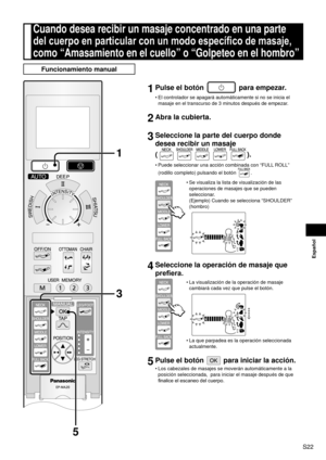 Page 23S22
Español
Cuando desea recibir un masaje concentrado en una parte 
del cuerpo en particular con un modo específico de masaje, 
como “Amasamiento en el cuello” o “Golpeteo en el hombro”
Funcionamiento manual
1 Pulse el botón  para empezar.
El controlador se apagará automáticamente si no se inicia el 
masaje en el transcurso de 3 minutos después de empezar.
2 Abra la cubierta.
3 Seleccione la parte del cuerpo donde 
desea recibir un masaje  
(
).
Puede seleccionar una acción combinada con “FULL ROLL”...