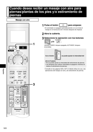 Page 26S25
Español
Cuando desea recibir un masaje con aire para 
piernas/plantas de los pies y/o estiramiento de 
piernas
Masaje con aire
1
3
1 Pulse el botón  para empezar.
El controlador se apagará automáticamente si no se inicia el 
masaje en el transcurso de 3 minutos después de empezar.
2 Abra la cubierta.
3 Seleccione la operación con los botones 
 y/o .
(DESACTIVADO: lámpara apagada, ACTIVADO: lámpara 
encendida)
Con el botón  se puede ajustar la intensidad del 
aire en 5 pasos. No se puede ajustar la...