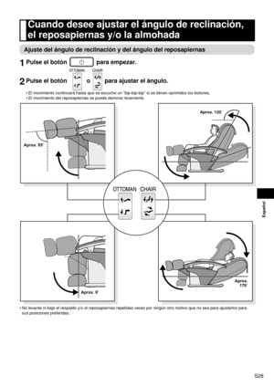 Page 29S28
Español
Cuando desee ajustar el ángulo de reclinación, 
el reposapiernas y/o la almohada
Ajuste del ángulo de reclinación y del ángulo del reposapiernas\
1 Pulse el botón  para empezar.
2 Pulse el botón  o  para ajustar el ángulo.
El movimiento continuará hasta que se escuche un “bip-bip-bip” \
si se tienen oprimidos los botones.
El movimiento del reposapiernas se puede demorar levemente.
Aprox. 120˚
Aprox. 170˚
Aprox. 0˚
Aprox. 85˚
No levante ni baje el respaldo y/o el reposapiernas repetidas veces...