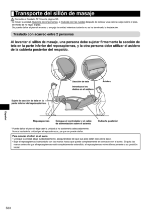 Page 34S33
Español
 Transporte del sillón de masaje
 Consulte el Cuidado Nº 16 en la página S3.
Al mover la unidad, levántela con 2 personas, o muévala con las ruedas después de colocar una estera o algo sobre el piso, 
de modo de no rayar el piso. 
Se  

puede dañar el piso si arrastra o empuja la unidad mientras todavía no se ha terminado la instalación.
Traslado con acarreo entre 2 personas
Al levantar el sillón de masaje, una persona debe sujetar firmemente la sección de 
tela en la parte inferior del...