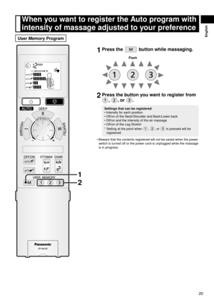 Page 2120
English
1	Press	the		button	while	massaging.
Flash
2	Press	the	button	you	want	to	register	from	
,	,	or	.
Settings	that	can	be	registered
Intensity for each position 
Off/on of the Neck/Shoulder and Back/Lower back
Off/on and the intensity of the air massage
Off/on of the Leg Stretch
*    Setting at the point when 
, , or  is pressed will be 
registered.
•
•
•
•
Beware that the contents registered will not be saved when the power 
switch is turned off or the power cord is unplugged while the massage...