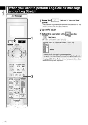 Page 2625
English
When	you	want	to	perform	Leg/Sole	air	massage	
and/or	Leg	Stretch
Air	Massage
1
3
1	Press	the		button	to	turn	on	the	
power.
The power will turn off automatically if the massage does not start 
within 3 minutes after turning on the power.
2	Open	the	cover.
3	Select	the	operation	with		and/or	
	buttons.
(Off: button lamp off, On: button lamp on)
Intensity	of	the	air	can	be	adjusted	in	5	steps	with	
	button.
Intensity of the Leg Stretch cannot be adjusted.
Lamps for intensity will be off while...