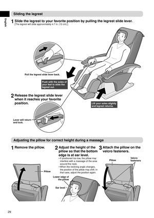 Page 3029
English
Sliding	the	legrest
1	Slide	the	legrest	to	your	favorite	position	by	pulling	the	legrest	slide	lever.
[The legrest will slide approximately 4.7 in. (12 cm).]
Pull	the	legrest	slide	lever	back.
Push	with	the	soles	of	
your	feet	to	slide	the	
legrest	out.
Lift	your	soles	slightly	
and	legrest	returns.
Lever	will	return	
and 	

lock.
2	Release	the	legrest	slide	lever	
when	it	reaches	your	favorite	
position.
Adjusting	the	pillow	for	correct	height	during	a	massage
1	Remove	the	pillow.2	Adjust	the...