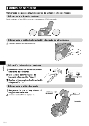 Page 16S15
Español
 Antes de sentarse
Compruebe los puntos siguientes antes de utilizar el sillón de masaje\
1 Compruebe el área circundante
Asegúrese de que no haya objetos, personas o mascotas cerca del silló\
n de masaje.
2 Compruebe el cable de alimentación y la clavija de alimentación
 Consulte la Advertencia Nº 8 en la página S1.
3 Conexión del suministro eléctrico
1 
Inserte la clavija de alimentación en 
una toma de corriente.
2 Gire la llave del interruptor de 
bloqueo a la posición “open”.
3 Deslice...