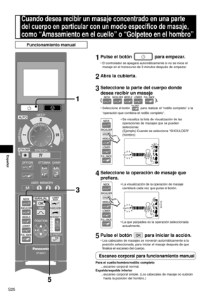 Page 26S25
Español
Cuando desea recibir un masaje concentrado en una parte 
del cuerpo en particular con un modo específico de masaje, 
como “Amasamiento en el cuello” o “Golpeteo en el hombro”
Funcionamiento manual
1 Pulse el botón  para empezar.
El controlador se apagará automáticamente si no se inicia el 
masaje en el transcurso de 3 minutos después de empezar.
2 Abra la cubierta.
3 Seleccione la parte del cuerpo donde 
desea recibir un masaje  
(
).
Seleccione el botón  para realizar el “rodillo completo” o...
