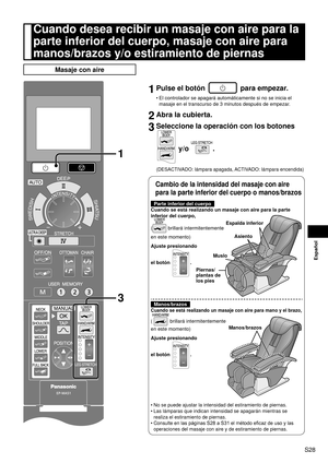 Page 29S28
Español
Cuando desea recibir un masaje con aire para la 
parte inferior del cuerpo, masaje con aire para 
manos/brazos y/o estiramiento de piernas
Masaje con aire
1
3
1 Pulse el botón  para empezar.
El controlador se apagará automáticamente si no se inicia el 
masaje en el transcurso de 3 minutos después de empezar.
2 Abra la cubierta.
3 Seleccione la operación con los botones 
 y/o .
(DESACTIVADO: lámpara apagada, ACTIVADO: lámpara encendida)
•
  Cambio de la intensidad del masaje con aire 
para la...