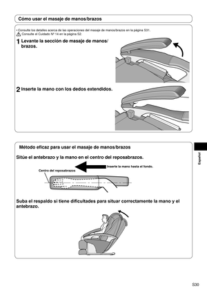 Page 31S30
Español
Cómo usar el masaje de manos/brazos
Consulte los detalles acerca de las operaciones del masaje de manos/braz\
os en la página S31.
 Consulte el Cuidado Nº 14 en la página S2.
1 Levante la sección de masaje de manos/
brazos.
2 Inserte la mano con los dedos extendidos.
•
Método eficaz para usar el masaje de manos/brazos
Sitúe el antebrazo y la mano en el centro del reposabrazos.
Inserte la mano hasta el fondo.
Centro del reposabrazos
Suba el respaldo si tiene dificultades para situar...