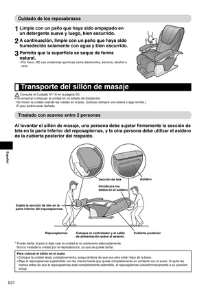 Page 38S37
Español
Cuidado de los reposabrazos
1 Limpie con un paño que haya sido empapado en 
un detergente suave y luego, bien escurrido.
2 A continuación, limpie con un paño que haya sido 
humedecido solamente con agua y bien escurrido.
3 Permita que la superficie se seque de forma 
natural.
Por favor, NO use sustancias químicas como disolventes, bencina, alcohol o 
cera.
•
 
Transporte del sillón de masaje
 Consulte el Cuidado Nº 18 en la página S3.
No arrastrar o empujar la unidad en un estado de...